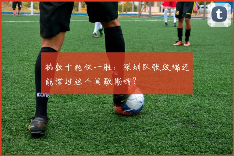 执教十轮仅一胜，深圳队张效瑞还能撑过这个间歇期吗？