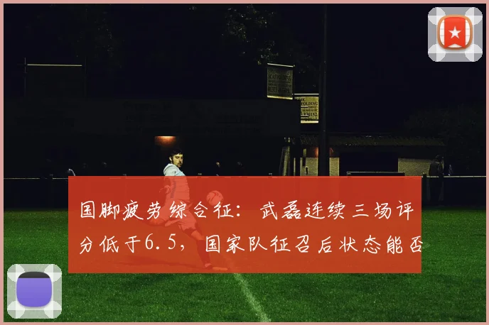 国脚疲劳综合征：武磊连续三场评分低于6.5，国家队征召后状态能否回升？