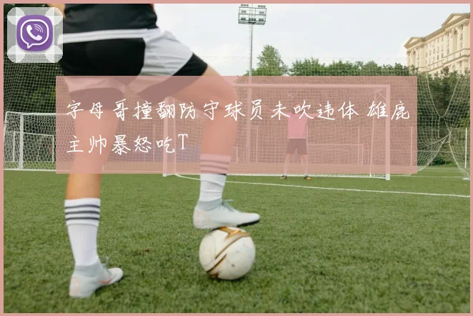 字母哥撞翻防守球员未吹违体 雄鹿主帅暴怒吃T