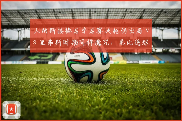 人纳斯接棒后季后赛次轮仍出局 vs 里弗斯时期同样魔咒，恩比德球权分配效率未改