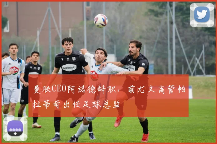 曼联CEO阿诺德辞职，前尤文高管帕拉蒂奇出任足球总监