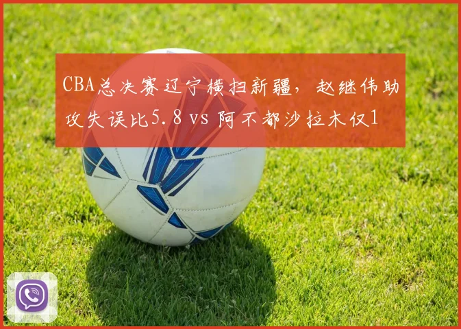 CBA总决赛辽宁横扫新疆，赵继伟助攻失误比5.8 vs 阿不都沙拉木仅1.2