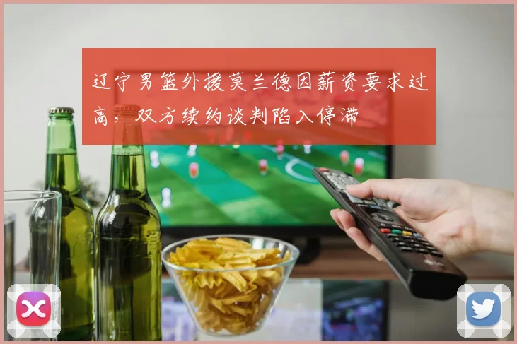 辽宁男篮外援莫兰德因薪资要求过高，双方续约谈判陷入停滞