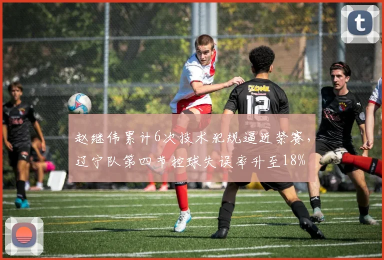 赵继伟累计6次技术犯规逼近禁赛，辽宁队第四节控球失误率升至18%