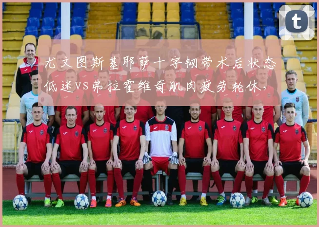 尤文图斯基耶萨十字韧带术后状态低迷vs弗拉霍维奇肌肉疲劳轮休，阿莱格里负荷管理策略被批